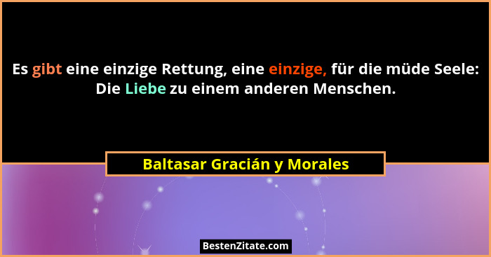 Es gibt eine einzige Rettung, eine einzige, für die müde Seele: Die Liebe zu einem anderen Menschen.... - Baltasar Gracián y Morales