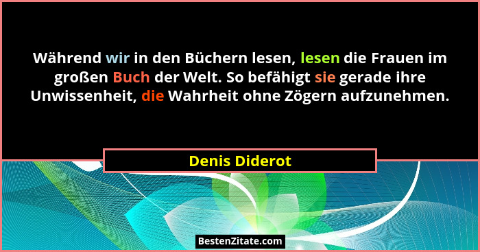 Während wir in den Büchern lesen, lesen die Frauen im großen Buch der Welt. So befähigt sie gerade ihre Unwissenheit, die Wahrheit ohn... - Denis Diderot