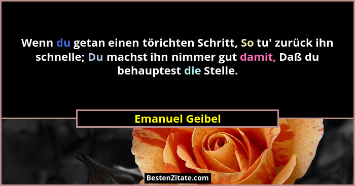 Wenn du getan einen törichten Schritt, So tu' zurück ihn schnelle; Du machst ihn nimmer gut damit, Daß du behauptest die Stelle.... - Emanuel Geibel