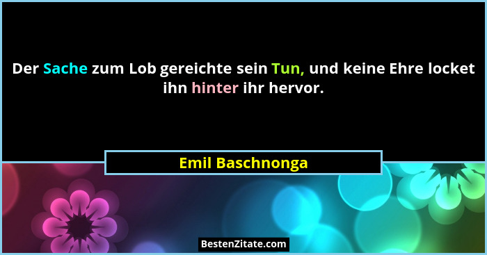 Der Sache zum Lob gereichte sein Tun, und keine Ehre locket ihn hinter ihr hervor.... - Emil Baschnonga