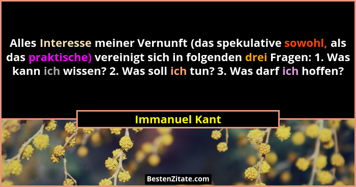 Alles Interesse meiner Vernunft (das spekulative sowohl, als das praktische) vereinigt sich in folgenden drei Fragen: 1. Was kann ich... - Immanuel Kant