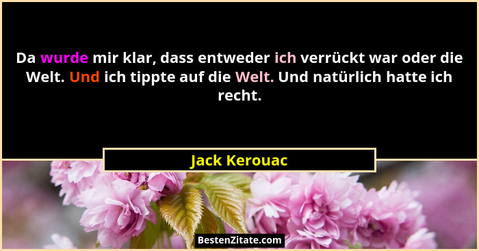 Da wurde mir klar, dass entweder ich verrückt war oder die Welt. Und ich tippte auf die Welt. Und natürlich hatte ich recht.... - Jack Kerouac