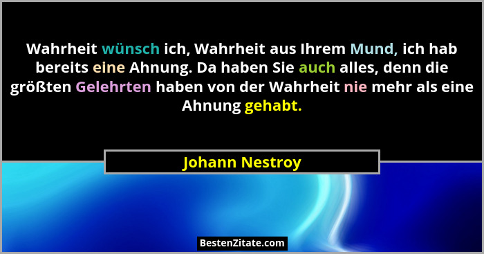 Wahrheit wünsch ich, Wahrheit aus Ihrem Mund, ich hab bereits eine Ahnung. Da haben Sie auch alles, denn die größten Gelehrten haben... - Johann Nestroy