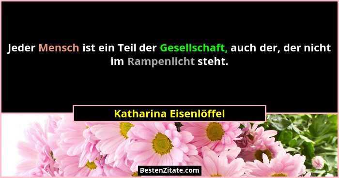 Jeder Mensch ist ein Teil der Gesellschaft, auch der, der nicht im Rampenlicht steht.... - Katharina Eisenlöffel