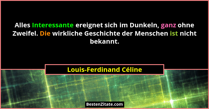 Alles Interessante ereignet sich im Dunkeln, ganz ohne Zweifel. Die wirkliche Geschichte der Menschen ist nicht bekannt.... - Louis-Ferdinand Céline