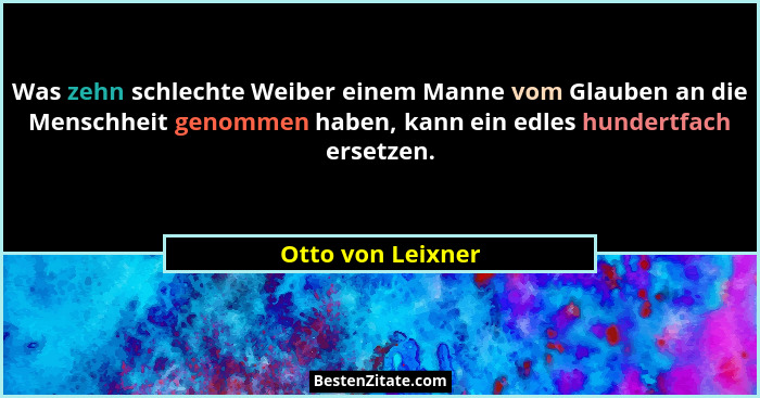 Was zehn schlechte Weiber einem Manne vom Glauben an die Menschheit genommen haben, kann ein edles hundertfach ersetzen.... - Otto von Leixner