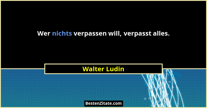 Wer nichts verpassen will, verpasst alles.... - Walter Ludin