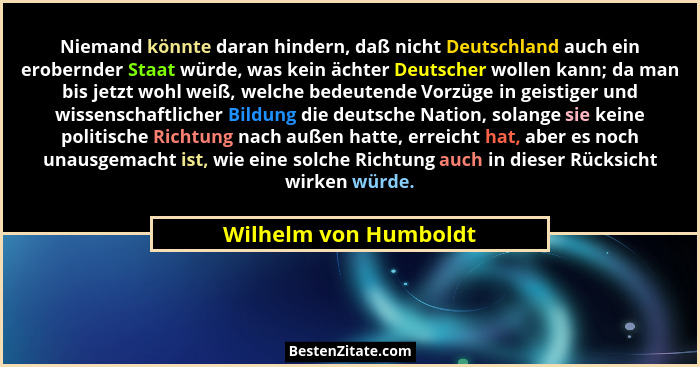 Niemand könnte daran hindern, daß nicht Deutschland auch ein erobernder Staat würde, was kein ächter Deutscher wollen kann; da... - Wilhelm von Humboldt