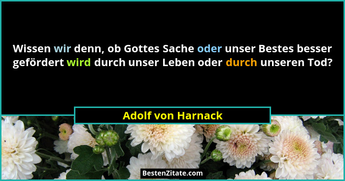 Wissen wir denn, ob Gottes Sache oder unser Bestes besser gefördert wird durch unser Leben oder durch unseren Tod?... - Adolf von Harnack