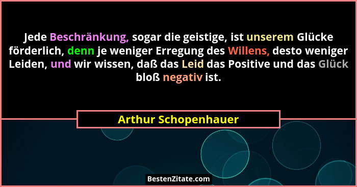 Jede Beschränkung, sogar die geistige, ist unserem Glücke förderlich, denn je weniger Erregung des Willens, desto weniger Leiden... - Arthur Schopenhauer