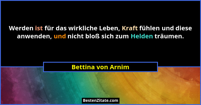 Werden ist für das wirkliche Leben, Kraft fühlen und diese anwenden, und nicht bloß sich zum Helden träumen.... - Bettina von Arnim