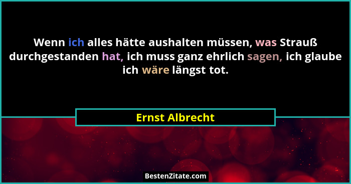 Wenn ich alles hätte aushalten müssen, was Strauß durchgestanden hat, ich muss ganz ehrlich sagen, ich glaube ich wäre längst tot.... - Ernst Albrecht