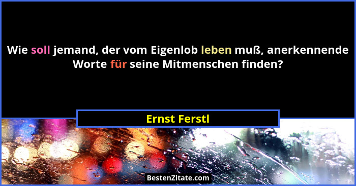 Wie soll jemand, der vom Eigenlob leben muß, anerkennende Worte für seine Mitmenschen finden?... - Ernst Ferstl