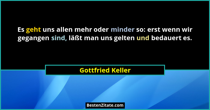 Es geht uns allen mehr oder minder so: erst wenn wir gegangen sind, läßt man uns gelten und bedauert es.... - Gottfried Keller
