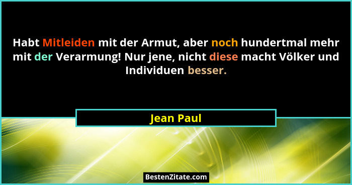 Habt Mitleiden mit der Armut, aber noch hundertmal mehr mit der Verarmung! Nur jene, nicht diese macht Völker und Individuen besser.... - Jean Paul