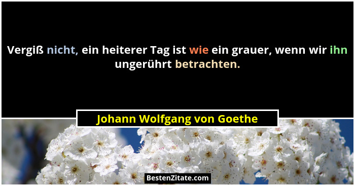 Vergiß nicht, ein heiterer Tag ist wie ein grauer, wenn wir ihn ungerührt betrachten.... - Johann Wolfgang von Goethe