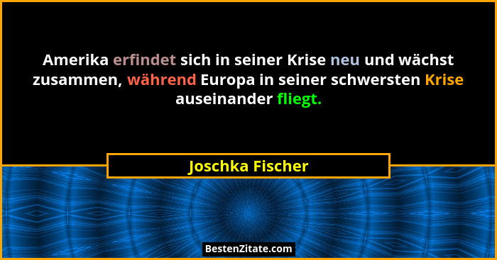 Amerika erfindet sich in seiner Krise neu und wächst zusammen, während Europa in seiner schwersten Krise auseinander fliegt.... - Joschka Fischer