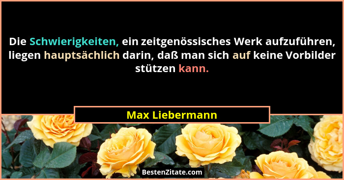 Die Schwierigkeiten, ein zeitgenössisches Werk aufzuführen, liegen hauptsächlich darin, daß man sich auf keine Vorbilder stützen kann... - Max Liebermann