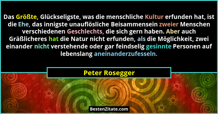 Das Größte, Glückseligste, was die menschliche Kultur erfunden hat, ist die Ehe, das innigste unauflösliche Beisammensein zweier Mens... - Peter Rosegger