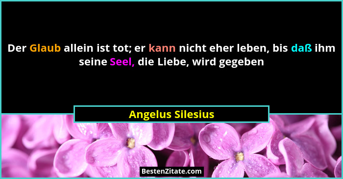 Der Glaub allein ist tot; er kann nicht eher leben, bis daß ihm seine Seel, die Liebe, wird gegeben... - Angelus Silesius
