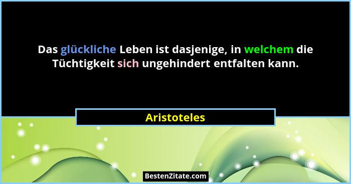 Das glückliche Leben ist dasjenige, in welchem die Tüchtigkeit sich ungehindert entfalten kann.... - Aristoteles