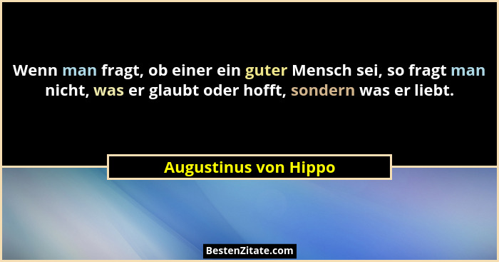 Wenn man fragt, ob einer ein guter Mensch sei, so fragt man nicht, was er glaubt oder hofft, sondern was er liebt.... - Augustinus von Hippo