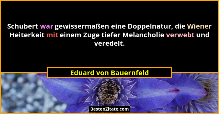 Schubert war gewissermaßen eine Doppelnatur, die Wiener Heiterkeit mit einem Zuge tiefer Melancholie verwebt und veredelt.... - Eduard von Bauernfeld
