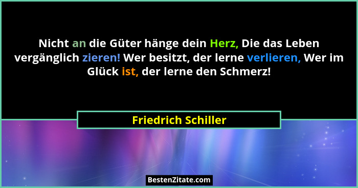 Nicht an die Güter hänge dein Herz, Die das Leben vergänglich zieren! Wer besitzt, der lerne verlieren, Wer im Glück ist, der ler... - Friedrich Schiller