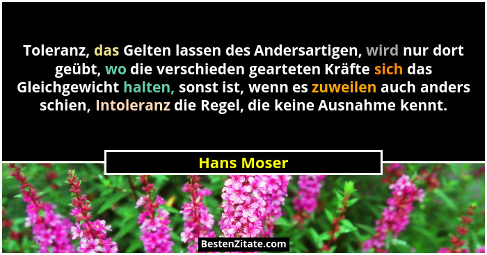 Toleranz, das Gelten lassen des Andersartigen, wird nur dort geübt, wo die verschieden gearteten Kräfte sich das Gleichgewicht halten, so... - Hans Moser