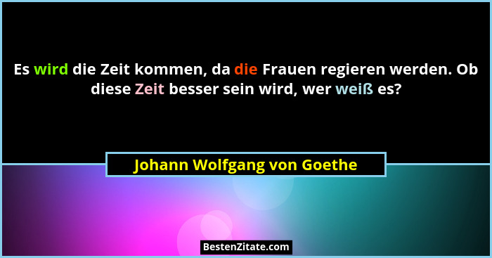 Es wird die Zeit kommen, da die Frauen regieren werden. Ob diese Zeit besser sein wird, wer weiß es?... - Johann Wolfgang von Goethe