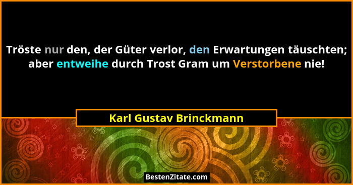 Tröste nur den, der Güter verlor, den Erwartungen täuschten; aber entweihe durch Trost Gram um Verstorbene nie!... - Karl Gustav Brinckmann