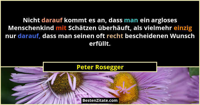Nicht darauf kommt es an, dass man ein argloses Menschenkind mit Schätzen überhäuft, als vielmehr einzig nur darauf, dass man seinen... - Peter Rosegger