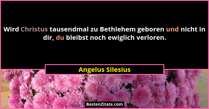 Wird Christus tausendmal zu Bethlehem geboren und nicht in dir, du bleibst noch ewiglich verloren.... - Angelus Silesius