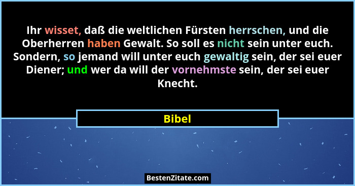 Ihr wisset, daß die weltlichen Fürsten herrschen, und die Oberherren haben Gewalt. So soll es nicht sein unter euch. Sondern, so jemand will u... - Bibel