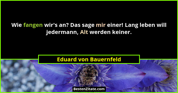 Wie fangen wir's an? Das sage mir einer! Lang leben will jedermann, Alt werden keiner.... - Eduard von Bauernfeld