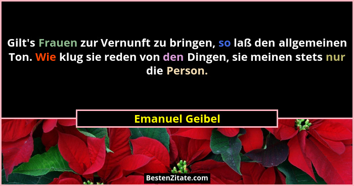 Gilt's Frauen zur Vernunft zu bringen, so laß den allgemeinen Ton. Wie klug sie reden von den Dingen, sie meinen stets nur die Pe... - Emanuel Geibel