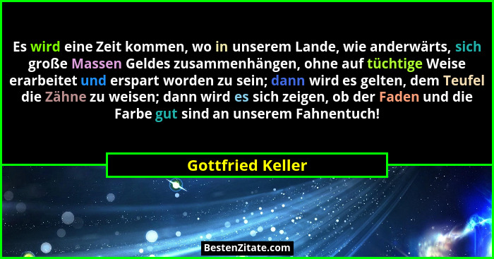 Es wird eine Zeit kommen, wo in unserem Lande, wie anderwärts, sich große Massen Geldes zusammenhängen, ohne auf tüchtige Weise era... - Gottfried Keller