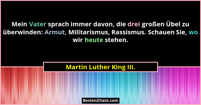 Mein Vater sprach immer davon, die drei großen Übel zu überwinden: Armut, Militarismus, Rassismus. Schauen Sie, wo wir heute... - Martin Luther King III.
