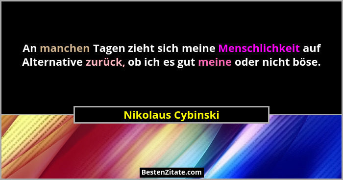 An manchen Tagen zieht sich meine Menschlichkeit auf Alternative zurück, ob ich es gut meine oder nicht böse.... - Nikolaus Cybinski