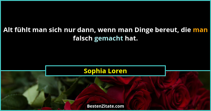 Alt fühlt man sich nur dann, wenn man Dinge bereut, die man falsch gemacht hat.... - Sophia Loren