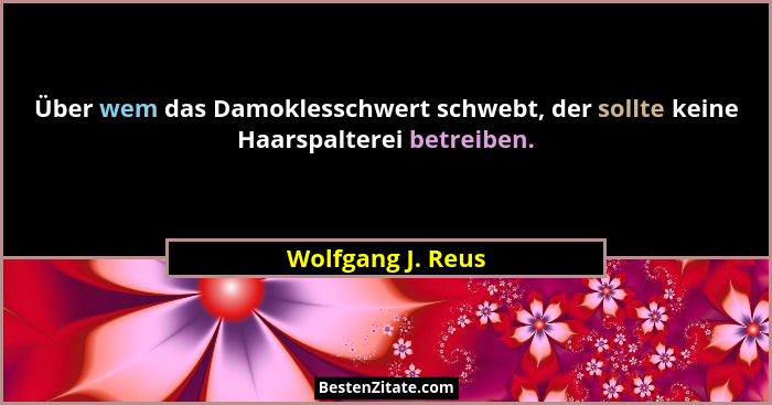 Über wem das Damoklesschwert schwebt, der sollte keine Haarspalterei betreiben.... - Wolfgang J. Reus