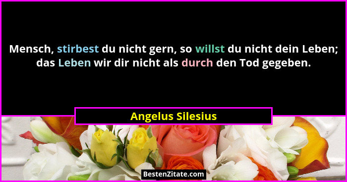 Mensch, stirbest du nicht gern, so willst du nicht dein Leben; das Leben wir dir nicht als durch den Tod gegeben.... - Angelus Silesius