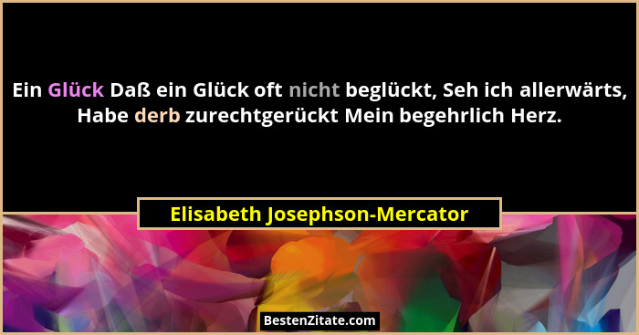 Ein Glück Daß ein Glück oft nicht beglückt, Seh ich allerwärts, Habe derb zurechtgerückt Mein begehrlich Herz.... - Elisabeth Josephson-Mercator
