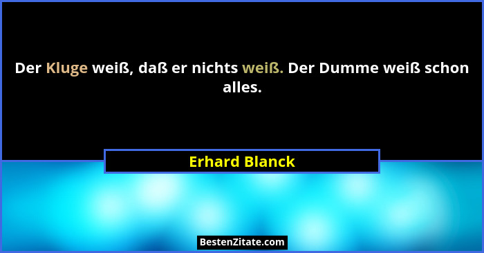 Der Kluge weiß, daß er nichts weiß. Der Dumme weiß schon alles.... - Erhard Blanck