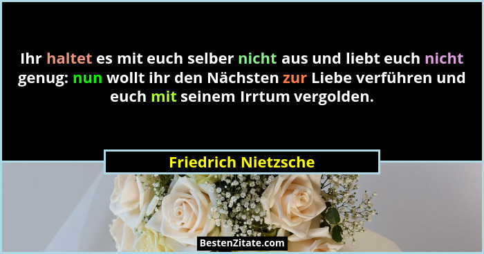 Ihr haltet es mit euch selber nicht aus und liebt euch nicht genug: nun wollt ihr den Nächsten zur Liebe verführen und euch mit... - Friedrich Nietzsche