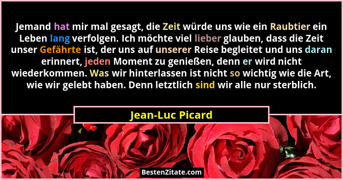 Jemand hat mir mal gesagt, die Zeit würde uns wie ein Raubtier ein Leben lang verfolgen. Ich möchte viel lieber glauben, dass die Ze... - Jean-Luc Picard