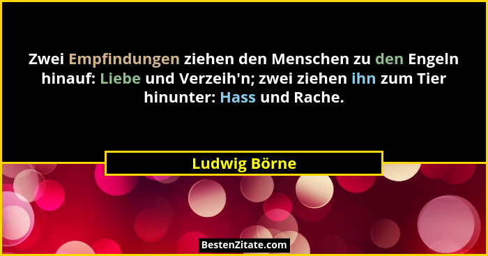 Zwei Empfindungen ziehen den Menschen zu den Engeln hinauf: Liebe und Verzeih'n; zwei ziehen ihn zum Tier hinunter: Hass und Rache.... - Ludwig Börne