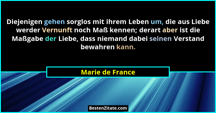 Diejenigen gehen sorglos mit ihrem Leben um, die aus Liebe werder Vernunft noch Maß kennen; derart aber ist die Maßgabe der Liebe, d... - Marie de France
