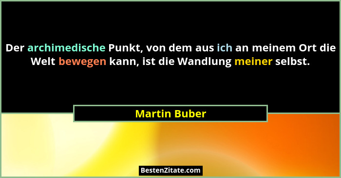 Der archimedische Punkt, von dem aus ich an meinem Ort die Welt bewegen kann, ist die Wandlung meiner selbst.... - Martin Buber
