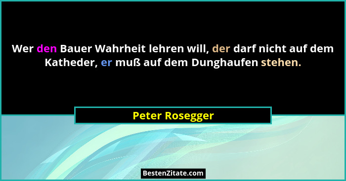 Wer den Bauer Wahrheit lehren will, der darf nicht auf dem Katheder, er muß auf dem Dunghaufen stehen.... - Peter Rosegger